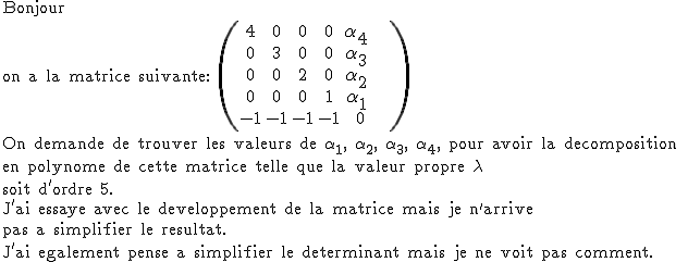 2$\textrm Bonjour\\on a la matrice suivante: \(\begin{tabular}{ccccccccc}4&0&0&0&3$\alpha_{4} \\0&3&0&0&3$\alpha_{3} \\0&0&2&0&3$\alpha_{2} \\0&0&0&1&3$\alpha_{1} \\-1&-1&-1&-1&0&&\\\end{tabular}\) \\On demande de trouver les valeurs de \alpha_{1}, \alpha_{2}, \alpha_{3}, \alpha_{4}, pour avoir la decomposition \\en polynome de cette matrice telle que la valeur propre \lambda \\soit d'ordre 5. \\J'ai essaye avec le developpement de la matrice mais je n'arrive \\pas a simplifier le resultat.\\J'ai egalement pense a simplifier le determinant mais je ne voit pas comment.
